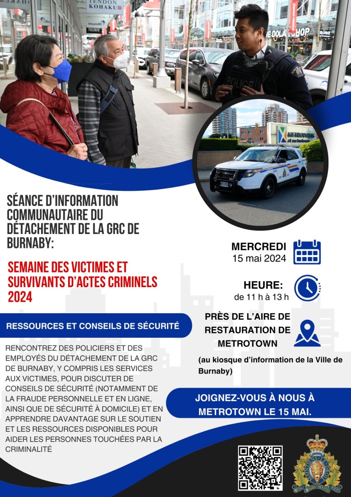 Une affiche avec la photo d&rsquo;un policier parlant avec deux personnes &acirc;g&eacute;es &agrave; l&rsquo;ext&eacute;rieur et la photo d'une voiture de police &agrave; l&rsquo;ext&eacute;rieur de Metrotown. Texte qui se lit comme suit : S&eacute;ance d&rsquo;information communautaire du D&eacute;tachement de la GRC de Burnaby, Semaine des victimes et survivants d&rsquo;actes criminels 2024. Ressources et conseils de s&eacute;curit&eacute;. Rencontrez des policiers et des employ&eacute;s du D&eacute;tachement de la GRC de Burnaby, y compris les services aux victimes, pour discuter de conseils de s&eacute;curit&eacute; (notamment de la fraude personnelle et en ligne, ainsi que de s&eacute;curit&eacute; &agrave; domicile) et en apprendre davantage sur le soutien et les ressources disponibles pour aider les personnes touch&eacute;es par la criminalit&eacute;. Mercredi 15 mai 2024. Heure : de 11 h &agrave; 13 h. Pr&egrave;s de l&rsquo;aire de restauration de Metrotown (au kiosque d&rsquo;information de la Ville de Burnaby). Joignez-vous &agrave; nous &agrave; Metrotown le 15 mai. Il y a un logo de la GRC et un code QR.