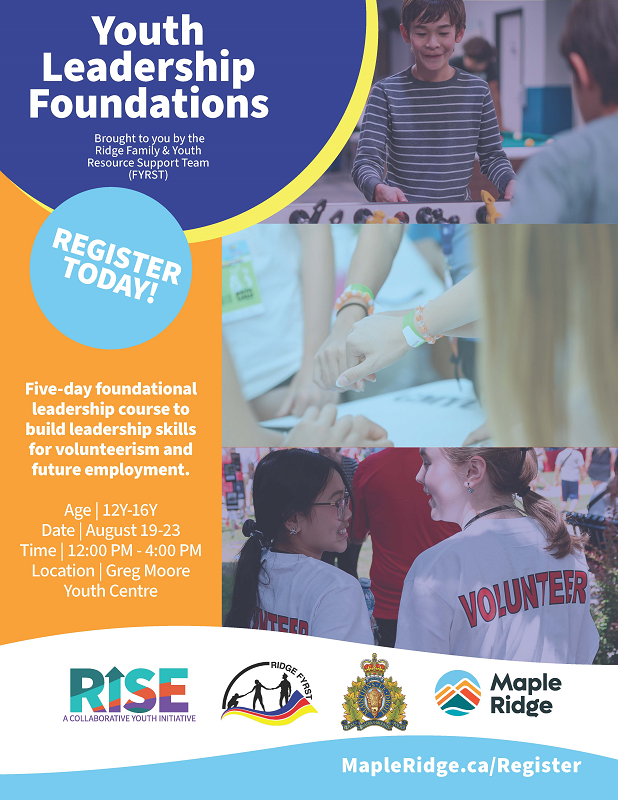Poster reads: MapleRidge.ca/Register Youth Leadership Foundations Brought to you by the Ridge Family & Youth Resource Support Team (FYRST) Five-day foundational leadership course to build leadership skills for volunteerism and future employment. Age | 12Y-16Y Date | August 19-23 Time | 12:00 PM - 4:00 PM Location | Greg Moore Youth Centre REGISTER TODAY!