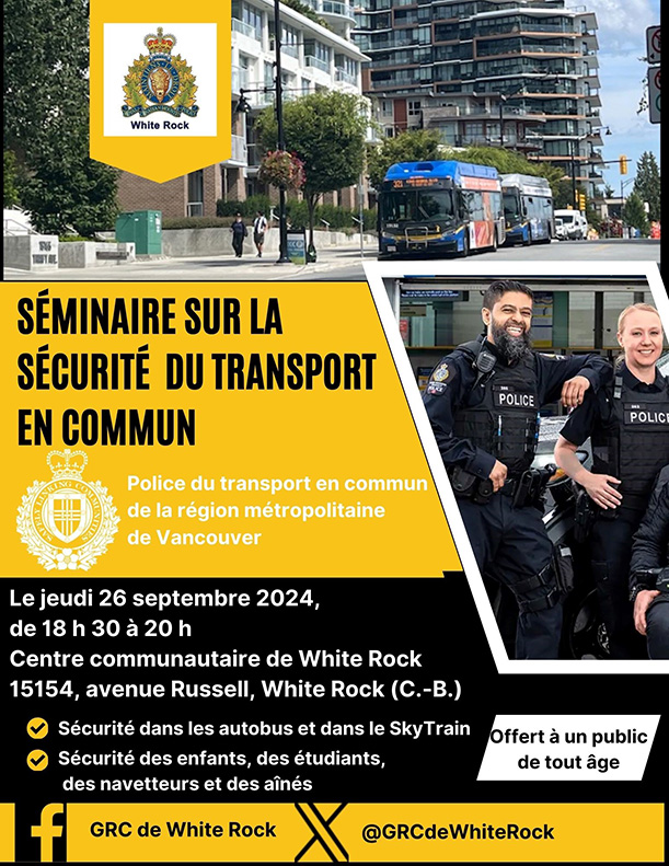 GRC de White Rock S&eacute;minaire sur la s&eacute;curit&eacute;  du transport en commun Police du transport en commun  de la r&eacute;gion m&eacute;tropolitaine de Vancouver Le jeudi 26 septembre 2024, de 18 h 30 &agrave; 20 h Centre communautaire de White Rock 15154, avenue Russell, White Rock (C.-B.) S&eacute;curit&eacute; dans les autobus et dans le SkyTrain S&eacute;curit&eacute; des enfants, des &eacute;tudiants, des navetteurs et des a&icirc;n&eacute;s Offert &agrave; un public de tout &acirc;ge 
