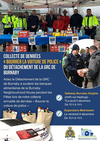 Une affiche sur laquelle est &eacute;crit : Collecte de denr&eacute;es &laquo; Bourrer la voiture de police &raquo; du D&eacute;tachement de la GRC de Burnaby &ndash; Aidez le D&eacute;tachement de la GRC de Burnaby &agrave; soutenir les banques alimentaires de la Burnaby Neighbourhood House pendant les F&ecirc;tes lors de notre collecte annuelle de denr&eacute;es &laquo; Bourrer la voiture de police &raquo;. Safeway Burnaby Heights (4400, rue Hastings) Le jeudi 5 d&eacute;cembre De 10 h &agrave; 14 h, Superstore Metrotown Le vendredi 6 d&eacute;cembre De 10 h &agrave; 14 h Il y a une image o&ugrave; l&rsquo;on voit des policiers en uniforme qui se tiennent debout derri&egrave;re une table sur laquelle se trouvent de la nourriture et des dons, une image d&rsquo;un policier en uniforme avec une bo&icirc;te de don et une image d&rsquo;une voiture de police et de sacs de nourriture. Il y a des logos du D&eacute;tachement de la GRC de Burnaby et de la Burnaby Neighbourhood House. 