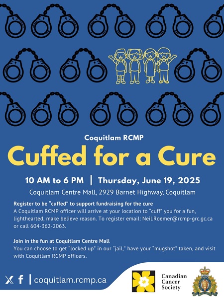 Coquitlam RCMP Cuffed for a Cure, 10 AM to 6 PM, Thursday, June 19, 2025, &bull;&#9;Coquitlam Centre, 2929 Barnet Highway, Coquitlam,   -&#9;Register to be <q>cuffed</q> to support fundraising for the cure: A Coquitlam RCMP officer will arrive at your location to <q>cuff</q> you for a fun, lighthearted, make believe reason. -&#9;Join in the fun at Coquitlam Centre Mall between 10:00 AM and 6:00 PM where you can choose to get <q>locked up</q> in our <q>jail,</q> have your <q>mugshot</q> taken, or just visit with Coquitlam RCMP officers. 