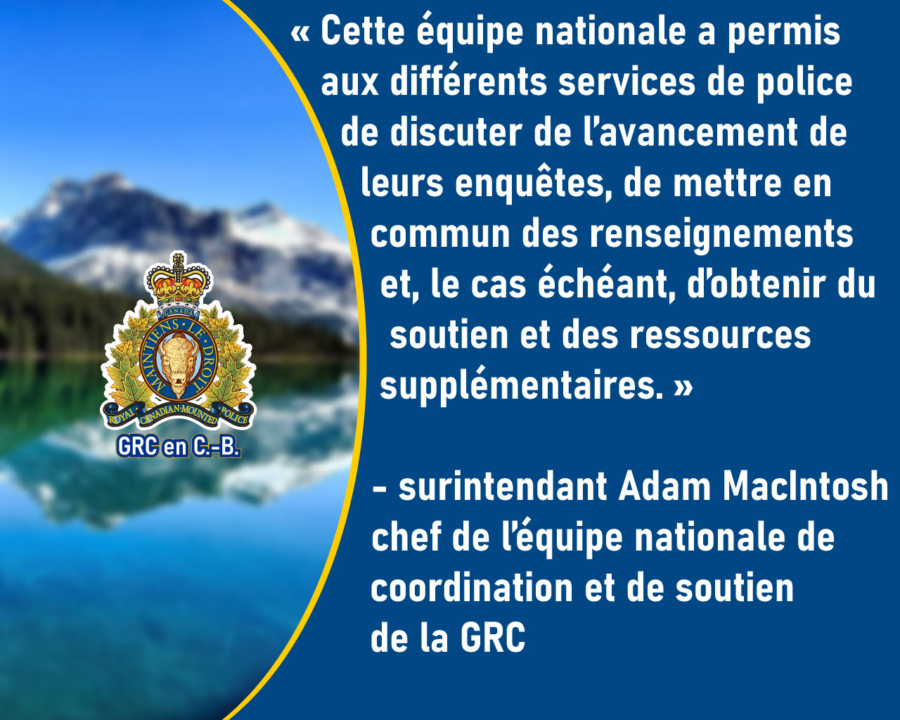 Le surintendant Adam MacIntosh : Cette &eacute;quipe nationale a permis aux diff&eacute;rents services de police de discuter de l&rsquo;avancement de leurs enqu&ecirc;tes, de mettre en commun des renseignements et, le cas &eacute;ch&eacute;ant, d&rsquo;obtenir du soutien et des ressources suppl&eacute;mentaires